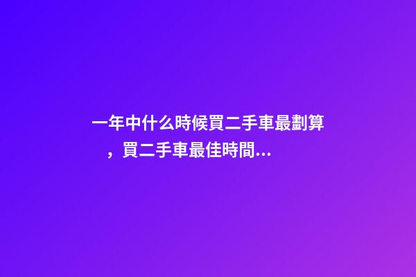 一年中什么時候買二手車最劃算，買二手車最佳時間，年前還是年后買